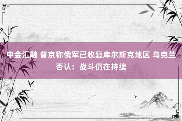 中金汇融 普京称俄军已收复库尔斯克地区 乌克兰否认：战斗仍在持续