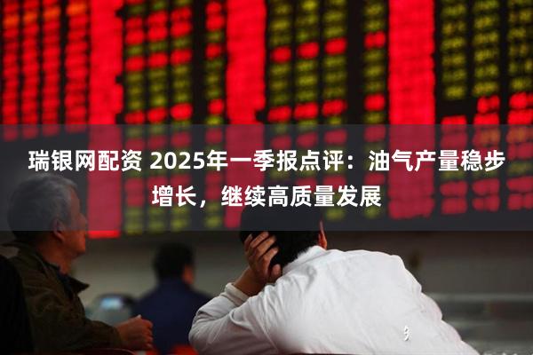 瑞银网配资 2025年一季报点评：油气产量稳步增长，继续高质量发展
