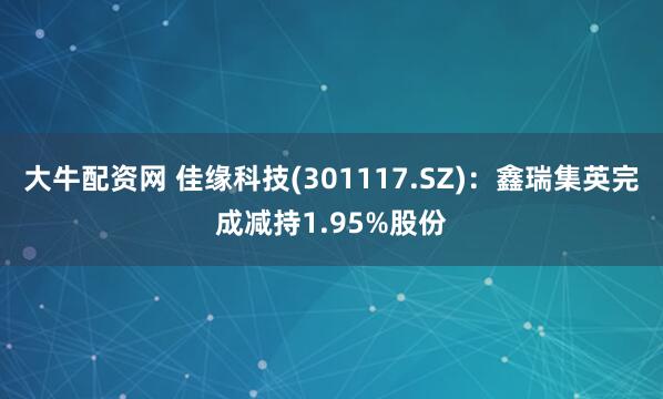 大牛配资网 佳缘科技(301117.SZ)：鑫瑞集英完成减持1.95%股份