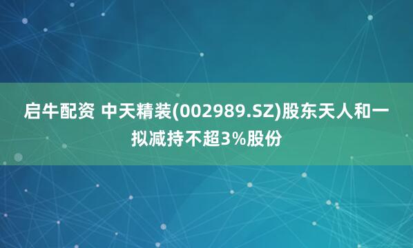 启牛配资 中天精装(002989.SZ)股东天人和一拟减持不超3%股份