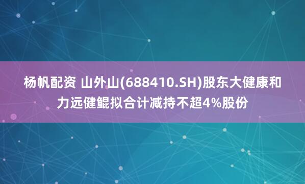 杨帆配资 山外山(688410.SH)股东大健康和力远健鲲拟合计减持不超4%股份