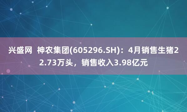 兴盛网  神农集团(605296.SH)：4月销售生猪22.73万头，销售收入3.98亿元
