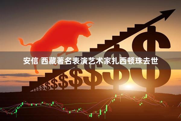 安信 西藏著名表演艺术家扎西顿珠去世