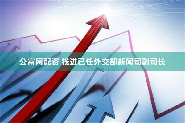 公富网配资 钱进已任外交部新闻司副司长