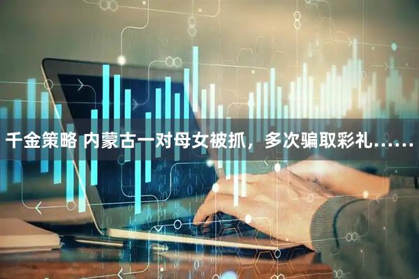 千金策略 内蒙古一对母女被抓，多次骗取彩礼……
