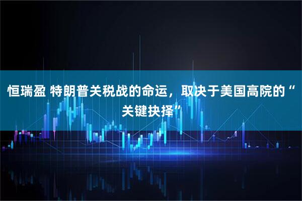 恒瑞盈 特朗普关税战的命运，取决于美国高院的“关键抉择”