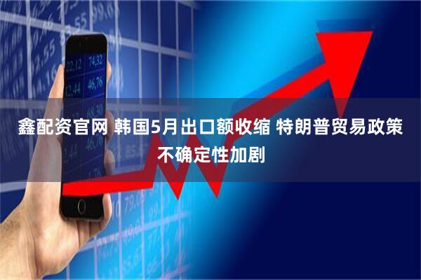 鑫配资官网 韩国5月出口额收缩 特朗普贸易政策不确定性加剧