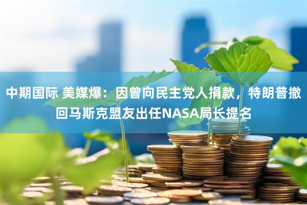 中期国际 美媒爆：因曾向民主党人捐款，特朗普撤回马斯克盟友出任NASA局长提名