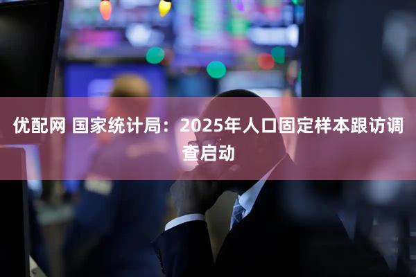 优配网 国家统计局：2025年人口固定样本跟访调查启动