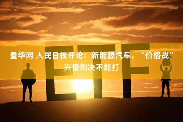 量华网 人民日报评论：新能源汽车，“价格战”兴奋剂决不能打