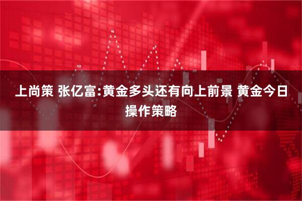 上尚策 张亿富:黄金多头还有向上前景 黄金今日操作策略