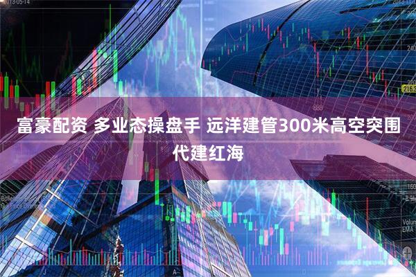 富豪配资 多业态操盘手 远洋建管300米高空突围代建红海