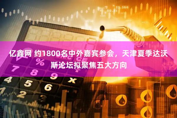 亿鑫网 约1800名中外嘉宾参会，天津夏季达沃斯论坛拟聚焦五大方向