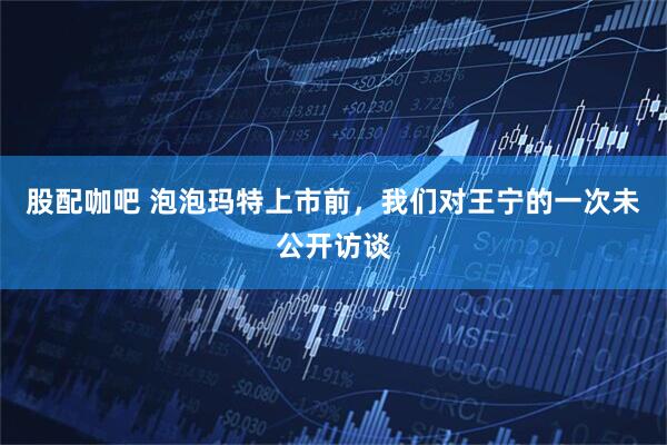 股配咖吧 泡泡玛特上市前，我们对王宁的一次未公开访谈