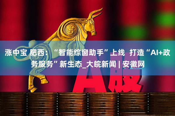 涨中宝 肥西：“智能综窗助手”上线  打造“AI+政务服务”新生态_大皖新闻 | 安徽网