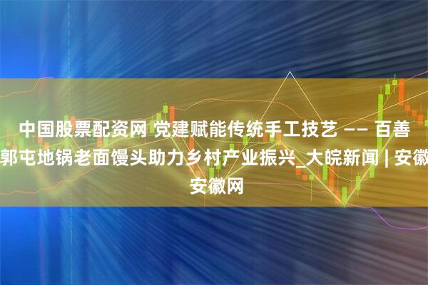中国股票配资网 党建赋能传统手工技艺 —— 百善镇郭屯地锅老面馒头助力乡村产业振兴_大皖新闻 | 安徽网