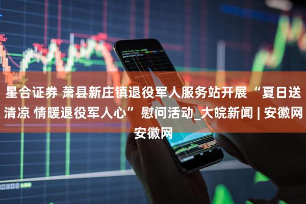 星合证券 萧县新庄镇退役军人服务站开展 “夏日送清凉 情暖退役军人心” 慰问活动_大皖新闻 | 安徽网