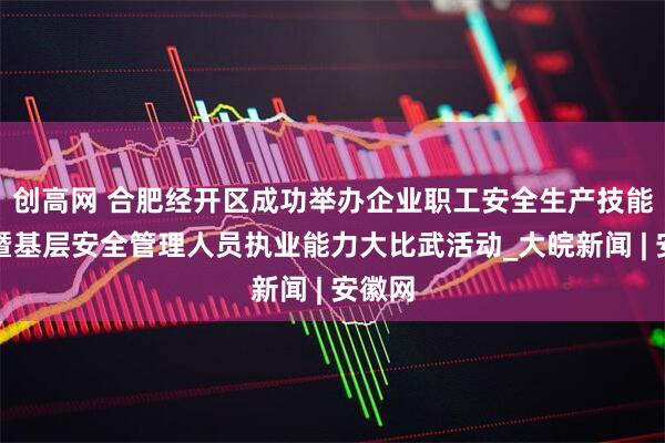 创高网 合肥经开区成功举办企业职工安全生产技能竞赛暨基层安全管理人员执业能力大比武活动_大皖新闻 | 安徽网