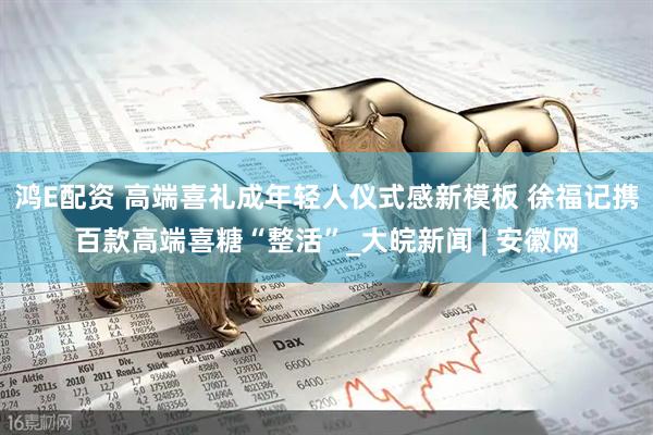 鸿E配资 高端喜礼成年轻人仪式感新模板 徐福记携百款高端喜糖“整活”_大皖新闻 | 安徽网