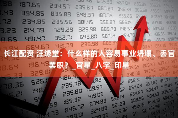长江配资 汪缘堂：什么样的人容易事业坍塌、丢官罢职？_官星_八字_印星