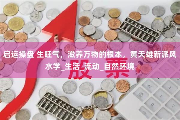 启运操盘 生旺气，滋养万物的根本，黄天雄新派风水学_生活_流动_自然环境