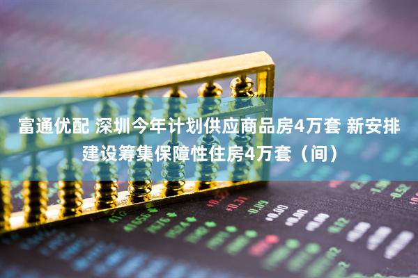 富通优配 深圳今年计划供应商品房4万套 新安排建设筹集保障性住房4万套（间）