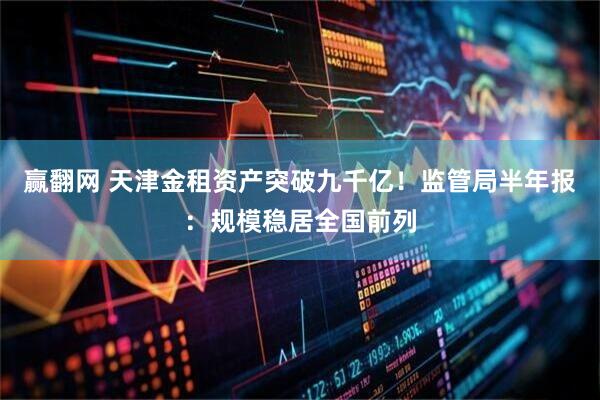 赢翻网 天津金租资产突破九千亿！监管局半年报：规模稳居全国前列