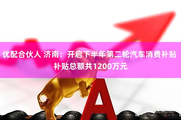 优配合伙人 济南：开启下半年第二轮汽车消费补贴 补贴总额共1200万元