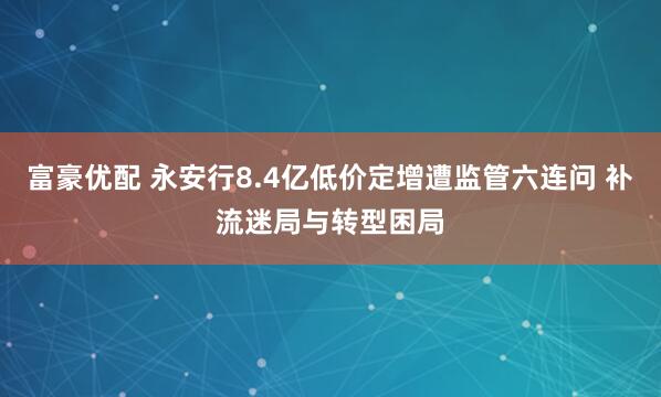 富豪优配 永安行8.4亿低价定增遭监管六连问 补流迷局与转型困局