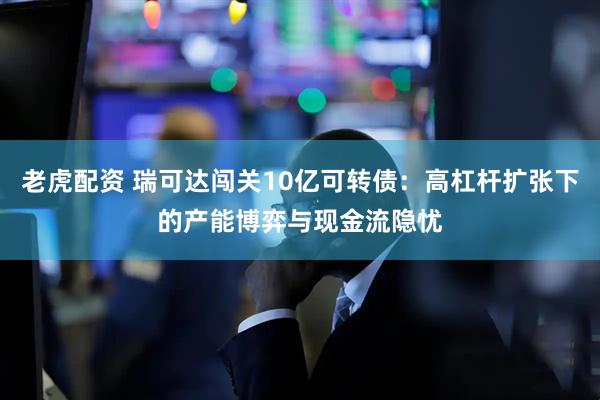 老虎配资 瑞可达闯关10亿可转债：高杠杆扩张下的产能博弈与现金流隐忧