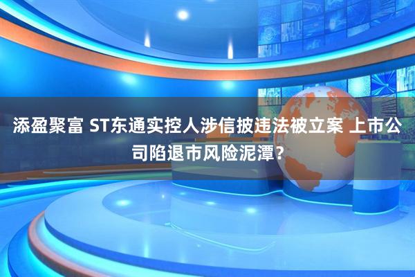 添盈聚富 ST东通实控人涉信披违法被立案 上市公司陷退市风险泥潭？