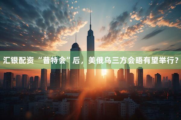 汇银配资 “普特会”后，美俄乌三方会晤有望举行？