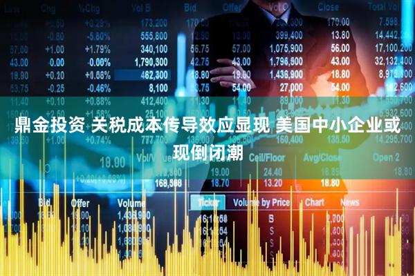 鼎金投资 关税成本传导效应显现 美国中小企业或现倒闭潮