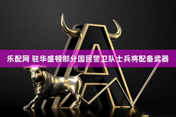 乐配网 驻华盛顿部分国民警卫队士兵将配备武器