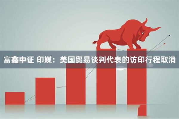富鑫中证 印媒：美国贸易谈判代表的访印行程取消