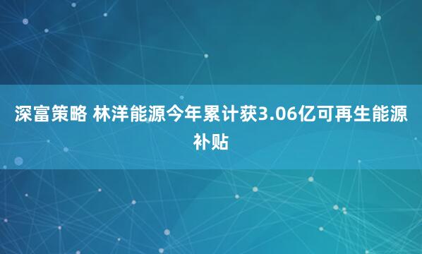 深富策略 林洋能源今年累计获3.06亿可再生能源补贴