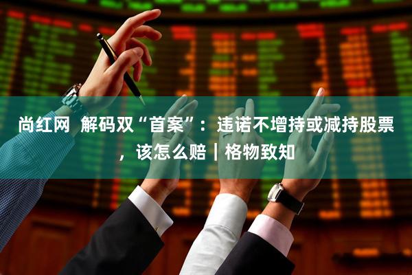 尚红网  解码双“首案”：违诺不增持或减持股票，该怎么赔｜格物致知