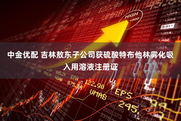 中金优配 吉林敖东子公司获硫酸特布他林雾化吸入用溶液注册证