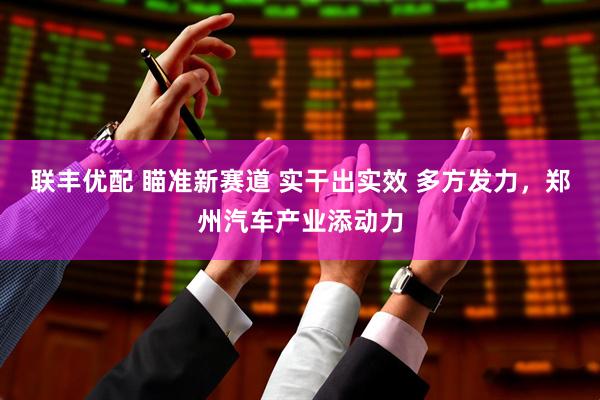 联丰优配 瞄准新赛道 实干出实效 多方发力，郑州汽车产业添动力