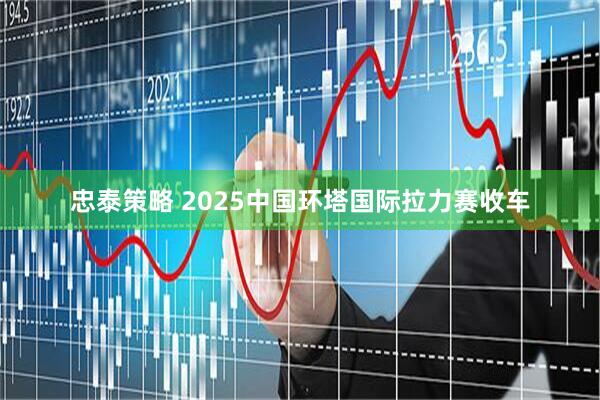 忠泰策略 2025中国环塔国际拉力赛收车