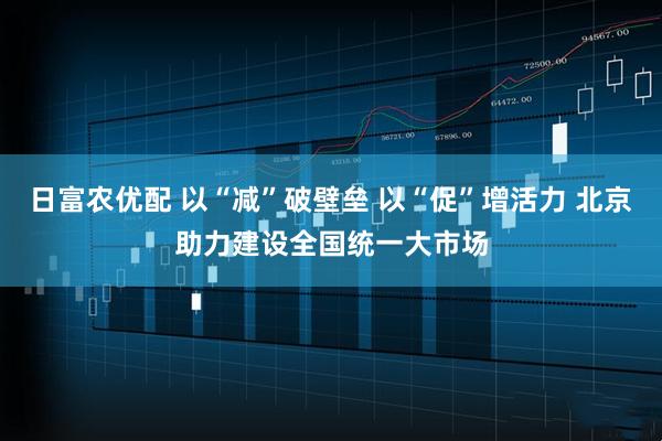 日富农优配 以“减”破壁垒 以“促”增活力 北京助力建设全国统一大市场