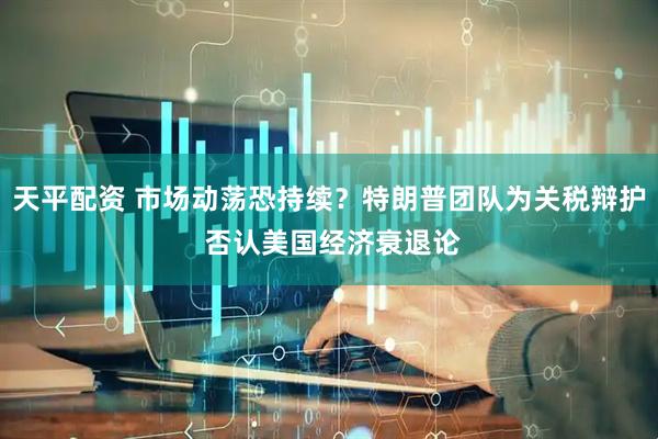 天平配资 市场动荡恐持续？特朗普团队为关税辩护 否认美国经济衰退论