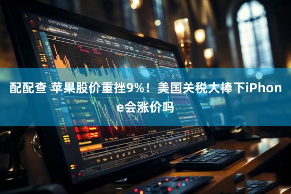 配配查 苹果股价重挫9%！美国关税大棒下iPhone会涨价吗