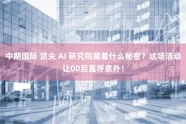 中期国际 顶尖 AI 研究院藏着什么秘密？这场活动让00后直呼意外！