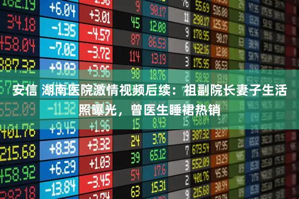 安信 湖南医院激情视频后续：祖副院长妻子生活照曝光，曾医生睡裙热销