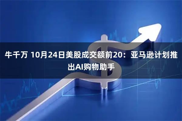 牛千万 10月24日美股成交额前20：亚马逊计划推出AI购物助手