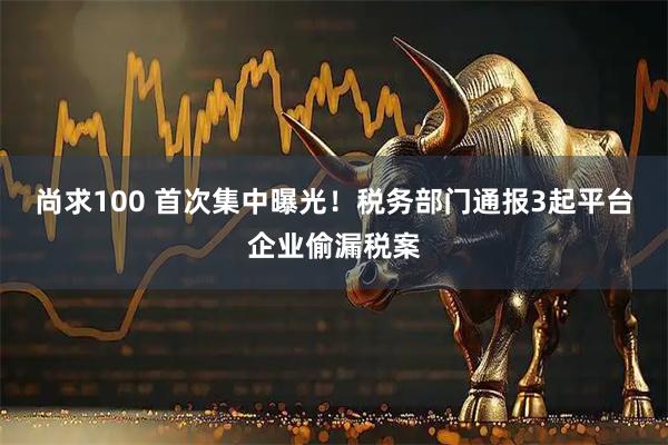 尚求100 首次集中曝光!税务部门通报3起平台企业偷漏税案