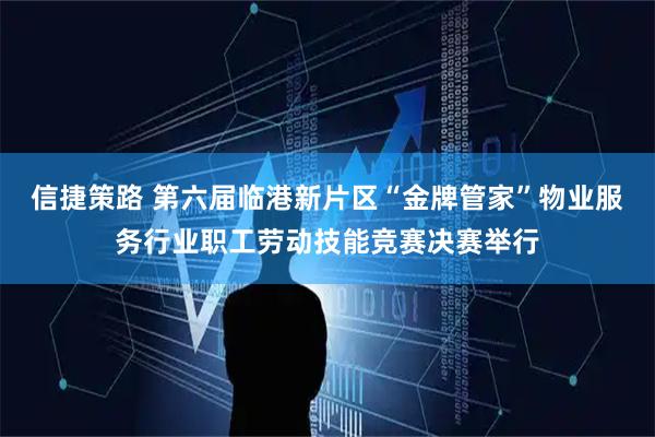 信捷策路 第六届临港新片区“金牌管家”物业服务行业职工劳动技能竞赛决赛举行